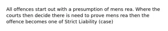 All offences start out with a presumption of mens rea. Where the courts then decide there is need to prove mens rea then the offence becomes one of Strict Liability (case)