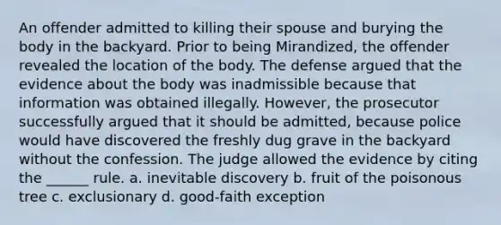 An offender admitted to killing their spouse and burying the body in the backyard. Prior to being Mirandized, the offender revealed the location of the body. The defense argued that the evidence about the body was inadmissible because that information was obtained illegally. However, the prosecutor successfully argued that it should be admitted, because police would have discovered the freshly dug grave in the backyard without the confession. The judge allowed the evidence by citing the ______ rule. a. inevitable discovery b. fruit of the poisonous tree c. exclusionary d. good-faith exception