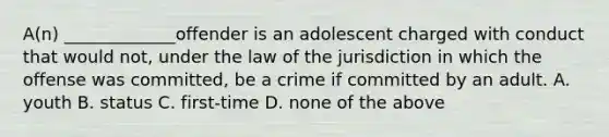 A(n) _____________offender is an adolescent charged with conduct that would not, under the law of the jurisdiction in which the offense was committed, be a crime if committed by an adult. A. youth B. status C. first-time D. none of the above