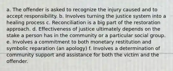 a. The offender is asked to recognize the injury caused and to accept responsibility. b. Involves turning the justice system into a healing process c. Reconciliation is a big part of the restoration approach. d. Effectiveness of justice ultimately depends on the stake a person has in the community or a particular social group. e. Involves a commitment to both monetary restitution and symbolic reparation (an apology) f. Involves a determination of community support and assistance for both the victim and the offender.