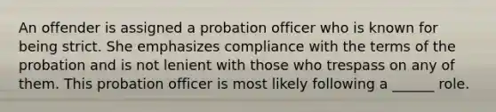 An offender is assigned a probation officer who is known for being strict. She emphasizes compliance with the terms of the probation and is not lenient with those who trespass on any of them. This probation officer is most likely following a ______ role.