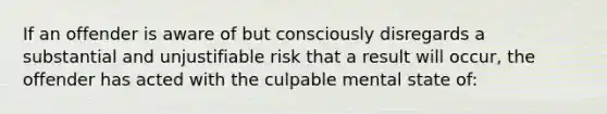 If an offender is aware of but consciously disregards a substantial and unjustifiable risk that a result will occur, the offender has acted with the culpable mental state of: