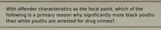 With offender characteristics as the focal point, which of the following is a primary reason why significantly more black youths than white youths are arrested for drug crimes?