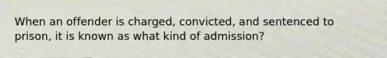 When an offender is charged, convicted, and sentenced to prison, it is known as what kind of admission?