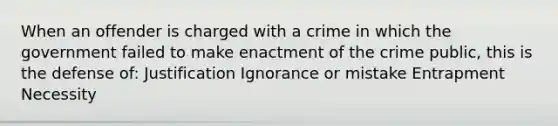 When an offender is charged with a crime in which the government failed to make enactment of the crime public, this is the defense of: Justification Ignorance or mistake Entrapment Necessity