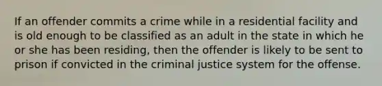 If an offender commits a crime while in a residential facility and is old enough to be classified as an adult in the state in which he or she has been residing, then the offender is likely to be sent to prison if convicted in the criminal justice system for the offense.