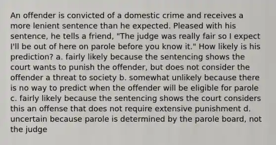 An offender is convicted of a domestic crime and receives a more lenient sentence than he expected. Pleased with his sentence, he tells a friend, "The judge was really fair so I expect I'll be out of here on parole before you know it." How likely is his prediction? a. fairly likely because the sentencing shows the court wants to punish the offender, but does not consider the offender a threat to society b. somewhat unlikely because there is no way to predict when the offender will be eligible for parole c. fairly likely because the sentencing shows the court considers this an offense that does not require extensive punishment d. uncertain because parole is determined by the parole board, not the judge