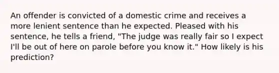 An offender is convicted of a domestic crime and receives a more lenient sentence than he expected. Pleased with his sentence, he tells a friend, "The judge was really fair so I expect I'll be out of here on parole before you know it." How likely is his prediction?