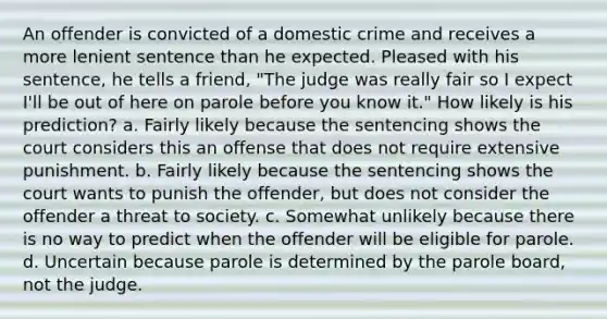 An offender is convicted of a domestic crime and receives a more lenient sentence than he expected. Pleased with his sentence, he tells a friend, "The judge was really fair so I expect I'll be out of here on parole before you know it." How likely is his prediction? a. Fairly likely because the sentencing shows the court considers this an offense that does not require extensive punishment. b. Fairly likely because the sentencing shows the court wants to punish the offender, but does not consider the offender a threat to society. c. Somewhat unlikely because there is no way to predict when the offender will be eligible for parole. d. Uncertain because parole is determined by the parole board, not the judge.