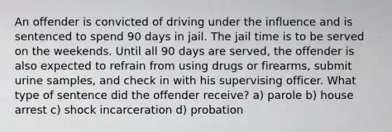 An offender is convicted of driving under the influence and is sentenced to spend 90 days in jail. The jail time is to be served on the weekends. Until all 90 days are served, the offender is also expected to refrain from using drugs or firearms, submit urine samples, and check in with his supervising officer. What type of sentence did the offender receive? a) parole b) house arrest c) shock incarceration d) probation