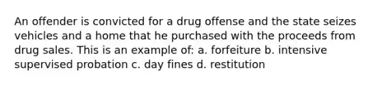 An offender is convicted for a drug offense and the state seizes vehicles and a home that he purchased with the proceeds from drug sales. This is an example of: a. forfeiture b. intensive supervised probation c. day fines d. restitution