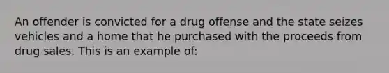 An offender is convicted for a drug offense and the state seizes vehicles and a home that he purchased with the proceeds from drug sales. This is an example of: