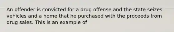 An offender is convicted for a drug offense and the state seizes vehicles and a home that he purchased with the proceeds from drug sales. This is an example of