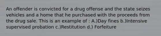 An offender is convicted for a drug offense and the state seizes vehicles and a home that he purchased with the proceeds from the drug sale. This is an example of : A.)Day fines b.)Intensive supervised probation c.)Restitution d.) Forfeiture