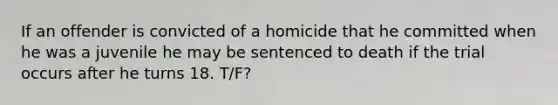 If an offender is convicted of a homicide that he committed when he was a juvenile he may be sentenced to death if the trial occurs after he turns 18. T/F?