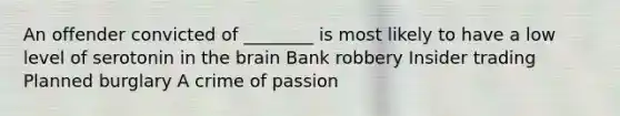 An offender convicted of ________ is most likely to have a low level of serotonin in the brain Bank robbery Insider trading Planned burglary A crime of passion