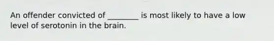 An offender convicted of ________ is most likely to have a low level of serotonin in the brain.
