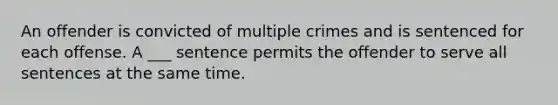 An offender is convicted of multiple crimes and is sentenced for each offense. A ___ sentence permits the offender to serve all sentences at the same time.