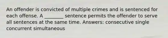 An offender is convicted of multiple crimes and is sentenced for each offense. A ________ sentence permits the offender to serve all sentences at the same time. Answers: consecutive single concurrent simultaneous