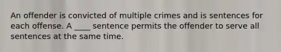 An offender is convicted of multiple crimes and is sentences for each offense. A ____ sentence permits the offender to serve all sentences at the same time.