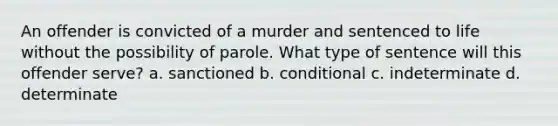 An offender is convicted of a murder and sentenced to life without the possibility of parole. What type of sentence will this offender serve? a. sanctioned b. conditional c. indeterminate d. determinate