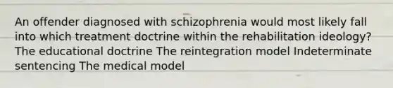 An offender diagnosed with schizophrenia would most likely fall into which treatment doctrine within the rehabilitation ideology? The educational doctrine The reintegration model Indeterminate sentencing The medical model