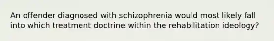 An offender diagnosed with schizophrenia would most likely fall into which treatment doctrine within the rehabilitation ideology?