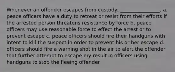 Whenever an offender escapes from custody, ________________. a. peace officers have a duty to retreat or resist from their efforts if the arrested person threatens resistance by force b. peace officers may use reasonable force to effect the arrest or to prevent escape c. peace officers should fire their handguns with intent to kill the suspect in order to prevent his or her escape d. officers should fire a warning shot in the air to alert the offender that further attempt to escape my result in officers using handguns to stop the fleeing offender