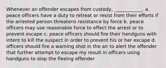 Whenever an offender escapes from custody, ____________. a. peace officers have a duty to retreat or resist from their efforts if the arrested person threatens resistance by force b. peace officers may use reasonable force to effect the arrest or to prevent escape c. peace officers should fire their handguns with intent to kill the suspect in order to prevent his or her escape d. officers should fire a warning shot in the air to alert the offender that further attempt to escape my result in officers using handguns to stop the fleeing offender