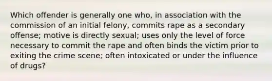 Which offender is generally one who, in association with the commission of an initial felony, commits rape as a secondary offense; motive is directly sexual; uses only the level of force necessary to commit the rape and often binds the victim prior to exiting the crime scene; often intoxicated or under the influence of drugs?