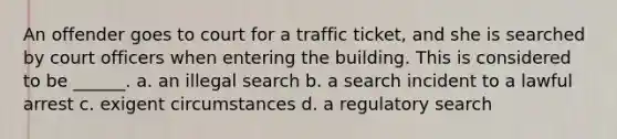 An offender goes to court for a traffic ticket, and she is searched by court officers when entering the building. This is considered to be ______. a. an illegal search b. a search incident to a lawful arrest c. exigent circumstances d. a regulatory search