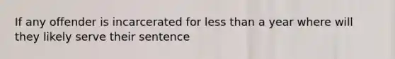 If any offender is incarcerated for less than a year where will they likely serve their sentence