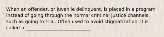 When an offender, or juvenile delinquent, is placed in a program instead of going through the normal criminal justice channels, such as going to trial. Often used to avoid stigmatization, it is called a ____________________________