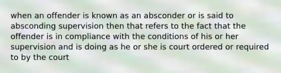 when an offender is known as an absconder or is said to absconding supervision then that refers to the fact that the offender is in compliance with the conditions of his or her supervision and is doing as he or she is court ordered or required to by the court