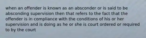 when an offender is known as an absconder or is said to be absconding supervision then that refers to the fact that the offender is in compliance with the conditions of his or her supervision and is doing as he or she is court ordered or required to by the court