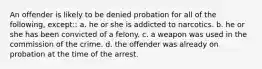 An offender is likely to be denied probation for all of the following, except:: a. he or she is addicted to narcotics. b. he or she has been convicted of a felony. c. a weapon was used in the commission of the crime. d. the offender was already on probation at the time of the arrest.