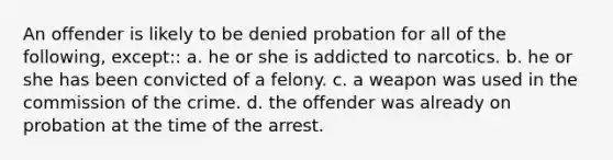 An offender is likely to be denied probation for all of the following, except:: a. he or she is addicted to narcotics. b. he or she has been convicted of a felony. c. a weapon was used in the commission of the crime. d. the offender was already on probation at the time of the arrest.