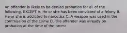 An offender is likely to be denied probation for all of the following, EXCEPT A. He or she has been convicted of a felony B. He or she is addicted to narcotics C. A weapon was used in the commission of the crime D. The offender was already on probation at the time of the arrest