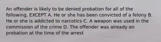 An offender is likely to be denied probation for all of the following, EXCEPT A. He or she has been convicted of a felony B. He or she is addicted to narcotics C. A weapon was used in the commission of the crime D. The offender was already on probation at the time of the arrest