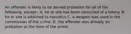 An offender is likely to be denied probation for all of the following, except:: A. he or she has been convicted of a felony. B. he or she is addicted to narcotics C. a weapon was used in the commission of the crime. D. the offender was already on probation at the time of the arrest.