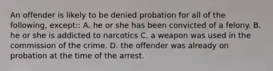 An offender is likely to be denied probation for all of the following, except:: A. he or she has been convicted of a felony. B. he or she is addicted to narcotics C. a weapon was used in the commission of the crime. D. the offender was already on probation at the time of the arrest.