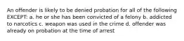 An offender is likely to be denied probation for all of the following EXCEPT: a. he or she has been convicted of a felony b. addicted to narcotics c. weapon was used in the crime d. offender was already on probation at the time of arrest