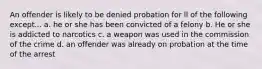 An offender is likely to be denied probation for ll of the following except... a. he or she has been convicted of a felony b. He or she is addicted to narcotics c. a weapon was used in the commission of the crime d. an offender was already on probation at the time of the arrest