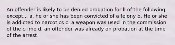 An offender is likely to be denied probation for ll of the following except... a. he or she has been convicted of a felony b. He or she is addicted to narcotics c. a weapon was used in the commission of the crime d. an offender was already on probation at the time of the arrest