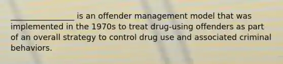 ________________ is an offender management model that was implemented in the 1970s to treat drug-using offenders as part of an overall strategy to control drug use and associated criminal behaviors.