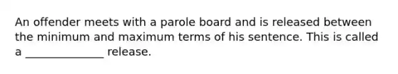 An offender meets with a parole board and is released between the minimum and maximum terms of his sentence. This is called a ______________ release.