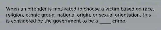 When an offender is motivated to choose a victim based on race, religion, ethnic group, national origin, or sexual orientation, this is considered by the government to be a _____ crime.