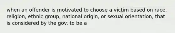 when an offender is motivated to choose a victim based on race, religion, ethnic group, national origin, or sexual orientation, that is considered by the gov. to be a