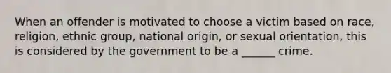 When an offender is motivated to choose a victim based on race, religion, ethnic group, national origin, or sexual orientation, this is considered by the government to be a ______ crime.