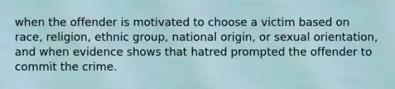 when the offender is motivated to choose a victim based on race, religion, ethnic group, national origin, or sexual orientation, and when evidence shows that hatred prompted the offender to commit the crime.